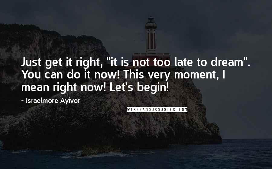 Israelmore Ayivor Quotes: Just get it right, "it is not too late to dream". You can do it now! This very moment, I mean right now! Let's begin!