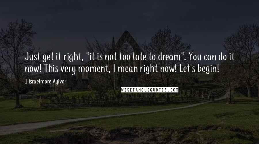 Israelmore Ayivor Quotes: Just get it right, "it is not too late to dream". You can do it now! This very moment, I mean right now! Let's begin!