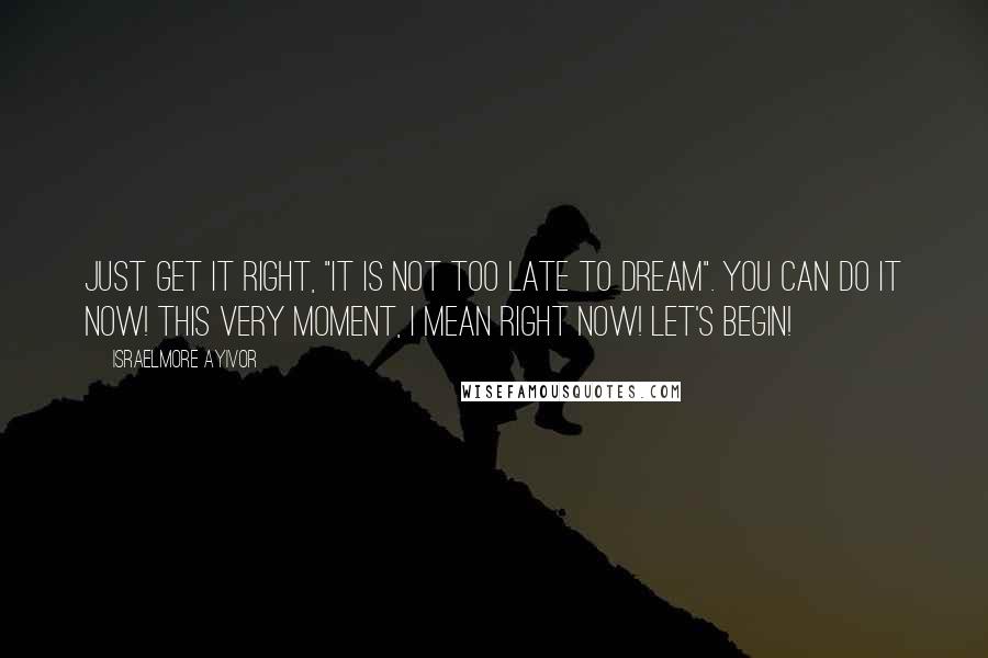 Israelmore Ayivor Quotes: Just get it right, "it is not too late to dream". You can do it now! This very moment, I mean right now! Let's begin!