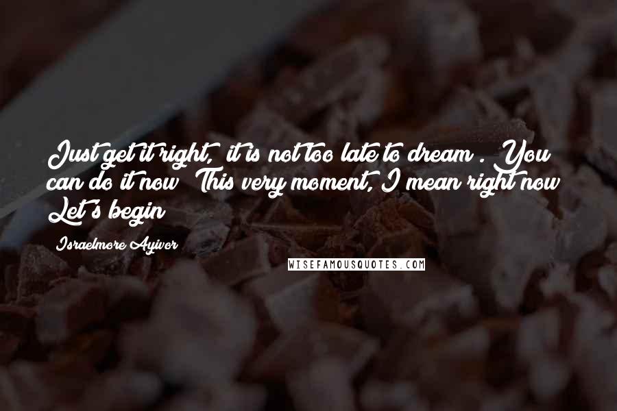 Israelmore Ayivor Quotes: Just get it right, "it is not too late to dream". You can do it now! This very moment, I mean right now! Let's begin!