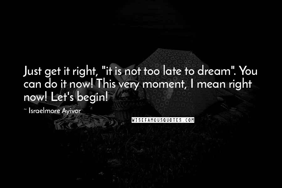 Israelmore Ayivor Quotes: Just get it right, "it is not too late to dream". You can do it now! This very moment, I mean right now! Let's begin!
