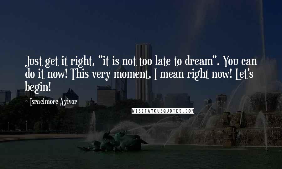 Israelmore Ayivor Quotes: Just get it right, "it is not too late to dream". You can do it now! This very moment, I mean right now! Let's begin!