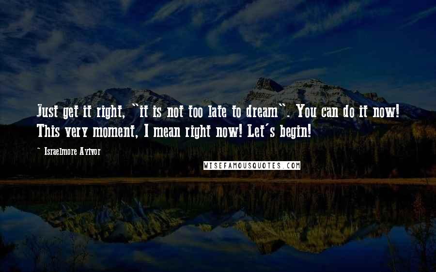 Israelmore Ayivor Quotes: Just get it right, "it is not too late to dream". You can do it now! This very moment, I mean right now! Let's begin!