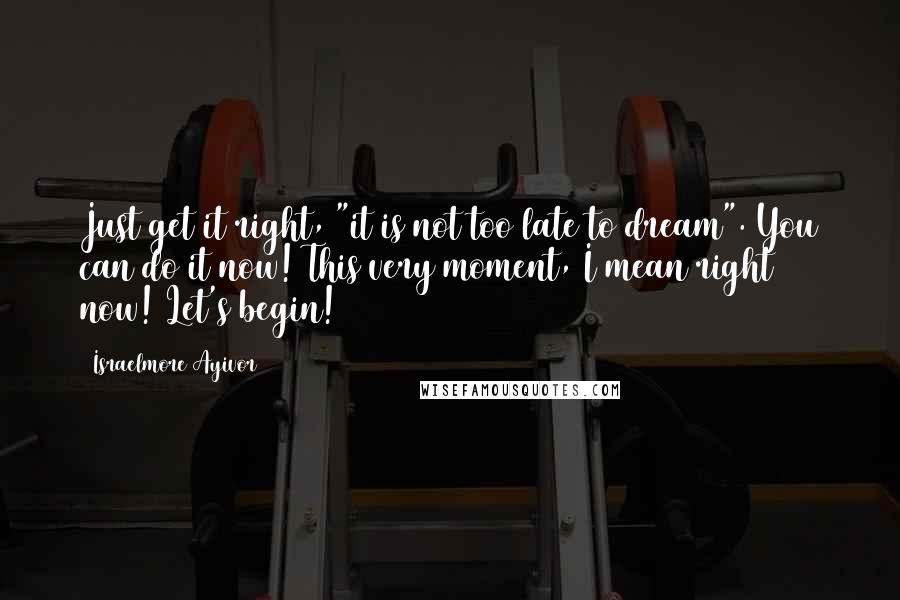Israelmore Ayivor Quotes: Just get it right, "it is not too late to dream". You can do it now! This very moment, I mean right now! Let's begin!