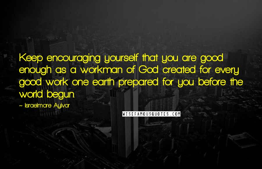 Israelmore Ayivor Quotes: Keep encouraging yourself that you are good enough as a workman of God created for every good work one earth prepared for you before the world begun.