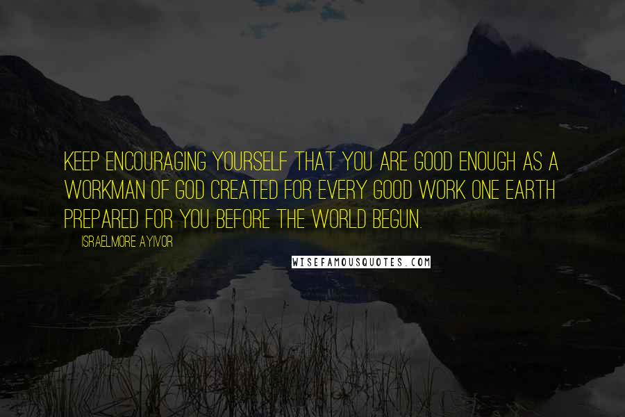 Israelmore Ayivor Quotes: Keep encouraging yourself that you are good enough as a workman of God created for every good work one earth prepared for you before the world begun.