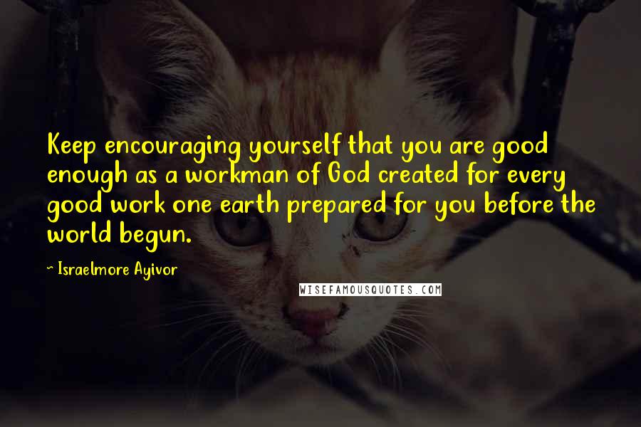 Israelmore Ayivor Quotes: Keep encouraging yourself that you are good enough as a workman of God created for every good work one earth prepared for you before the world begun.