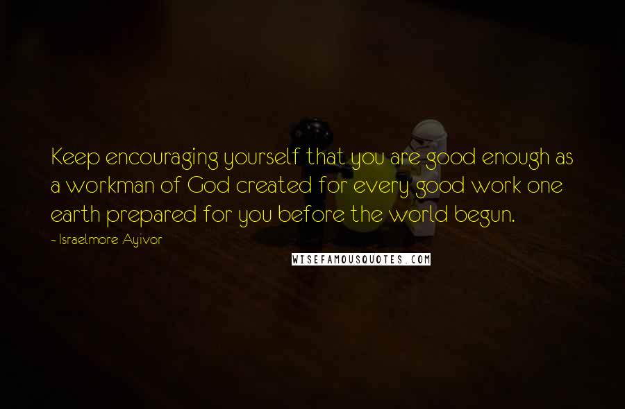 Israelmore Ayivor Quotes: Keep encouraging yourself that you are good enough as a workman of God created for every good work one earth prepared for you before the world begun.