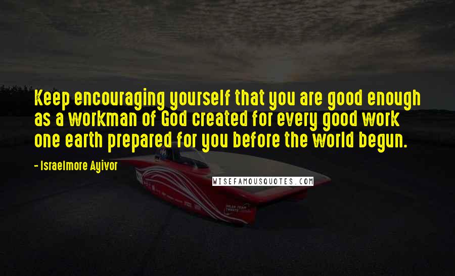 Israelmore Ayivor Quotes: Keep encouraging yourself that you are good enough as a workman of God created for every good work one earth prepared for you before the world begun.