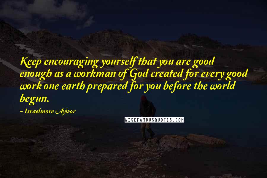 Israelmore Ayivor Quotes: Keep encouraging yourself that you are good enough as a workman of God created for every good work one earth prepared for you before the world begun.