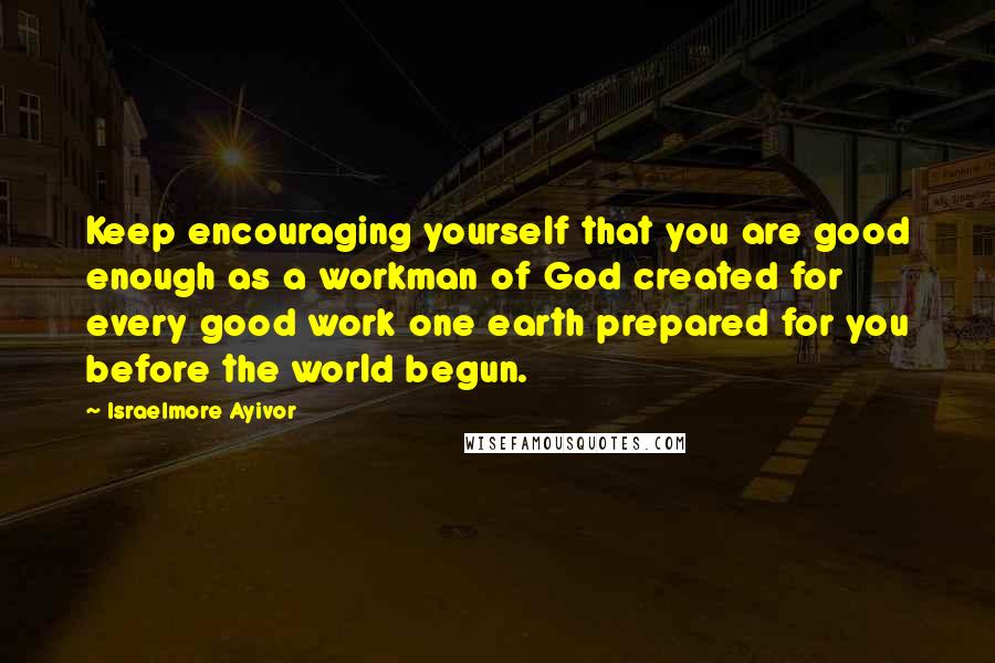 Israelmore Ayivor Quotes: Keep encouraging yourself that you are good enough as a workman of God created for every good work one earth prepared for you before the world begun.