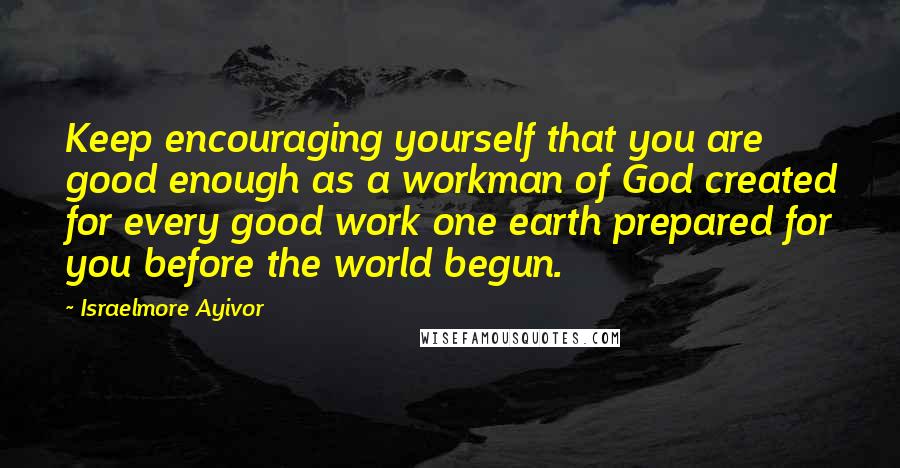 Israelmore Ayivor Quotes: Keep encouraging yourself that you are good enough as a workman of God created for every good work one earth prepared for you before the world begun.