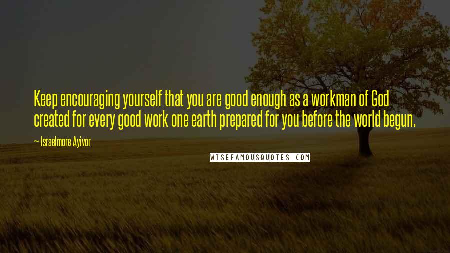 Israelmore Ayivor Quotes: Keep encouraging yourself that you are good enough as a workman of God created for every good work one earth prepared for you before the world begun.