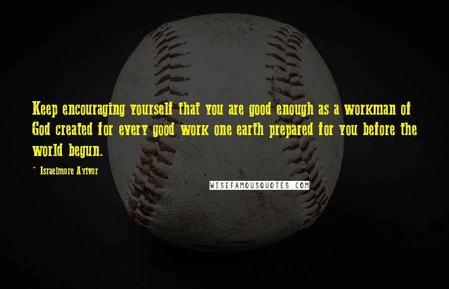 Israelmore Ayivor Quotes: Keep encouraging yourself that you are good enough as a workman of God created for every good work one earth prepared for you before the world begun.