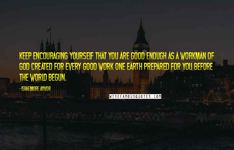 Israelmore Ayivor Quotes: Keep encouraging yourself that you are good enough as a workman of God created for every good work one earth prepared for you before the world begun.