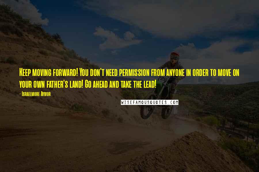 Israelmore Ayivor Quotes: Keep moving forward! You don't need permission from anyone in order to move on your own father's land! Go ahead and take the lead!