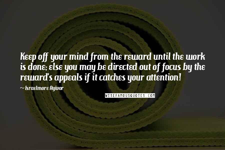 Israelmore Ayivor Quotes: Keep off your mind from the reward until the work is done; else you may be directed out of focus by the reward's appeals if it catches your attention!