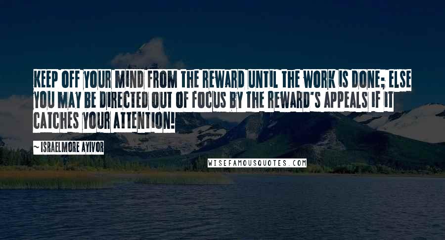 Israelmore Ayivor Quotes: Keep off your mind from the reward until the work is done; else you may be directed out of focus by the reward's appeals if it catches your attention!