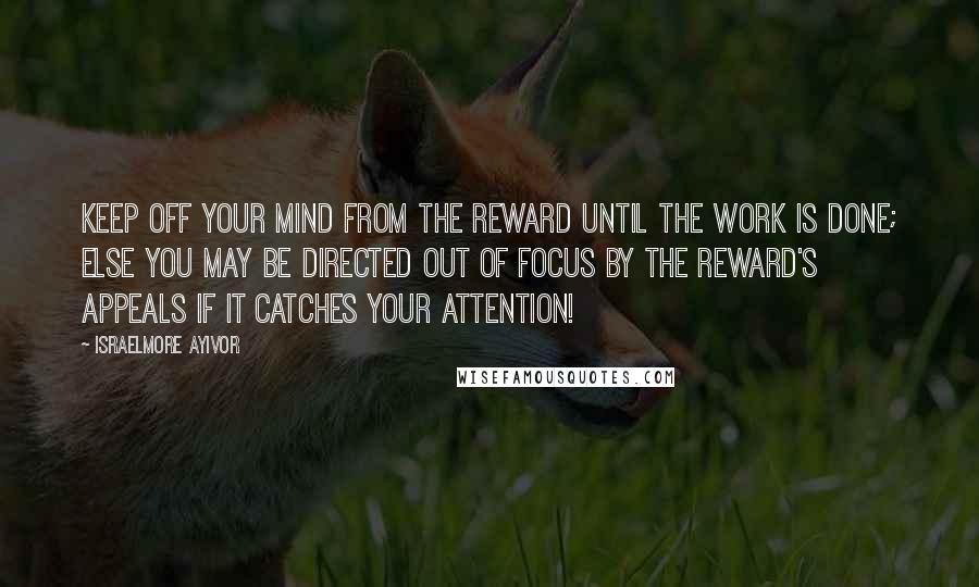 Israelmore Ayivor Quotes: Keep off your mind from the reward until the work is done; else you may be directed out of focus by the reward's appeals if it catches your attention!