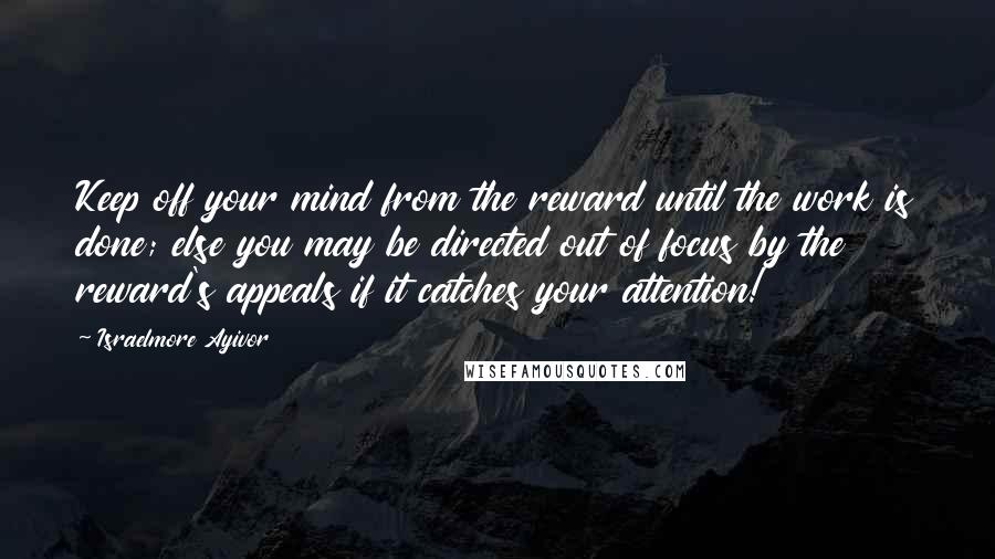 Israelmore Ayivor Quotes: Keep off your mind from the reward until the work is done; else you may be directed out of focus by the reward's appeals if it catches your attention!