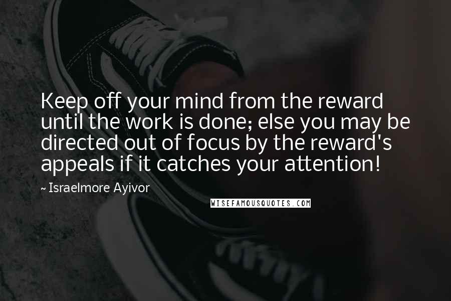 Israelmore Ayivor Quotes: Keep off your mind from the reward until the work is done; else you may be directed out of focus by the reward's appeals if it catches your attention!