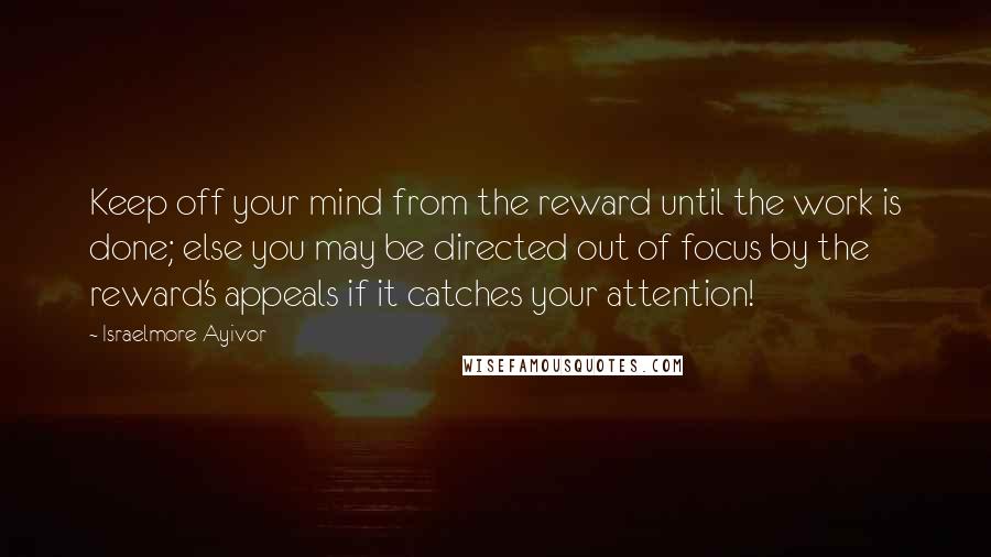 Israelmore Ayivor Quotes: Keep off your mind from the reward until the work is done; else you may be directed out of focus by the reward's appeals if it catches your attention!