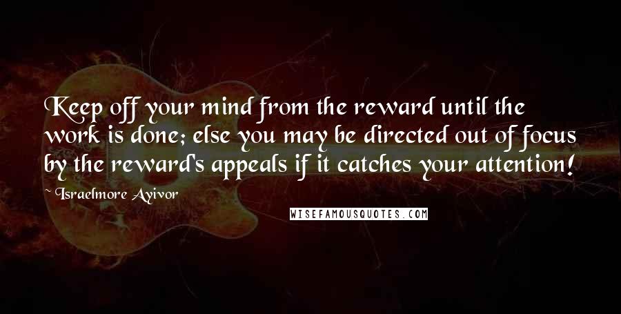 Israelmore Ayivor Quotes: Keep off your mind from the reward until the work is done; else you may be directed out of focus by the reward's appeals if it catches your attention!