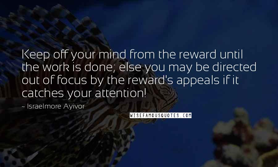 Israelmore Ayivor Quotes: Keep off your mind from the reward until the work is done; else you may be directed out of focus by the reward's appeals if it catches your attention!