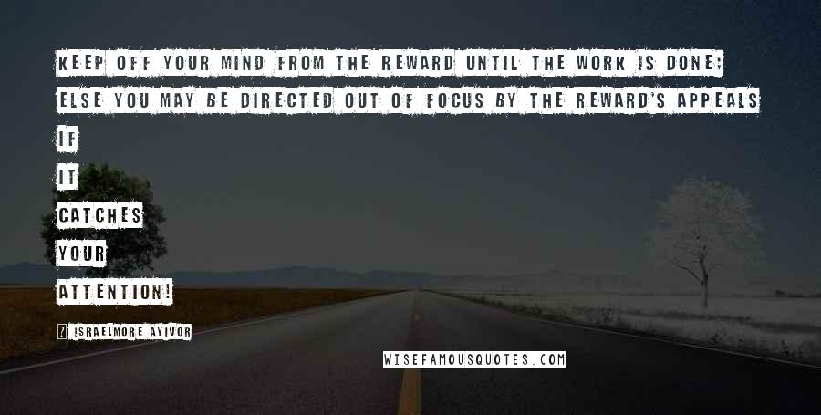 Israelmore Ayivor Quotes: Keep off your mind from the reward until the work is done; else you may be directed out of focus by the reward's appeals if it catches your attention!
