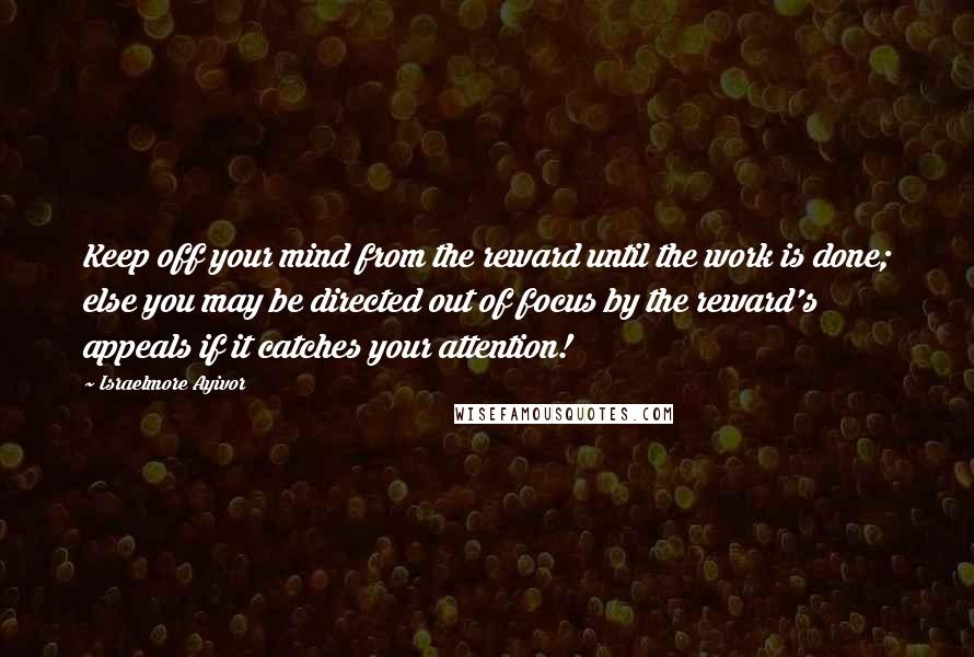 Israelmore Ayivor Quotes: Keep off your mind from the reward until the work is done; else you may be directed out of focus by the reward's appeals if it catches your attention!