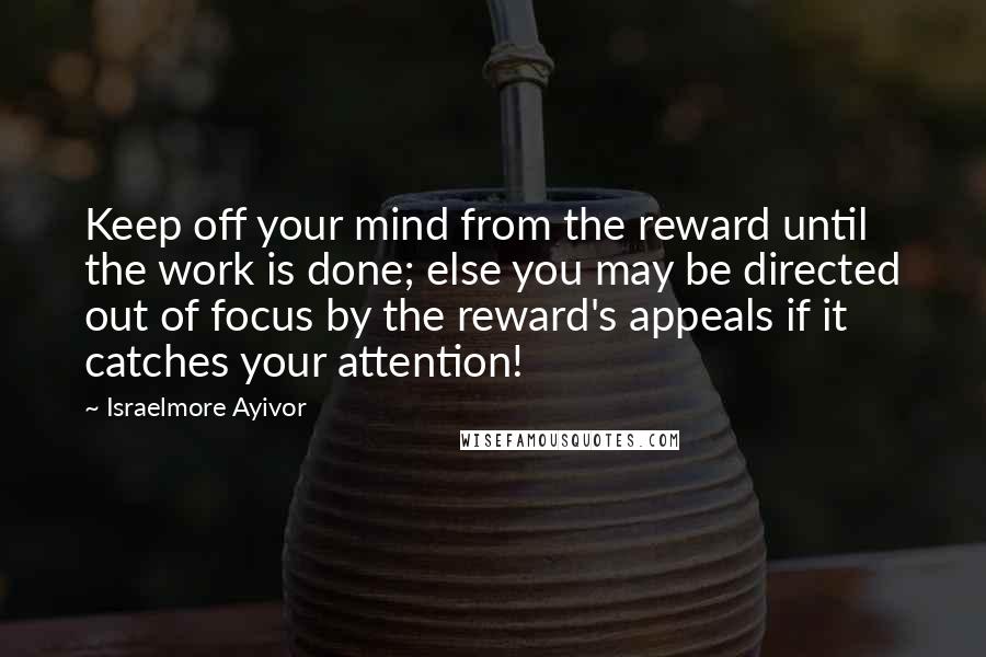 Israelmore Ayivor Quotes: Keep off your mind from the reward until the work is done; else you may be directed out of focus by the reward's appeals if it catches your attention!