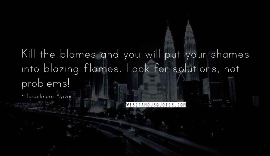 Israelmore Ayivor Quotes: Kill the blames and you will put your shames into blazing flames. Look for solutions, not problems!