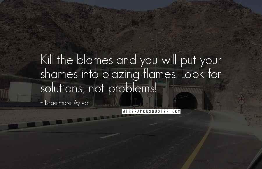 Israelmore Ayivor Quotes: Kill the blames and you will put your shames into blazing flames. Look for solutions, not problems!