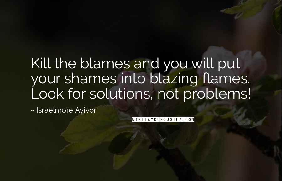 Israelmore Ayivor Quotes: Kill the blames and you will put your shames into blazing flames. Look for solutions, not problems!