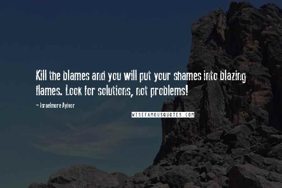 Israelmore Ayivor Quotes: Kill the blames and you will put your shames into blazing flames. Look for solutions, not problems!