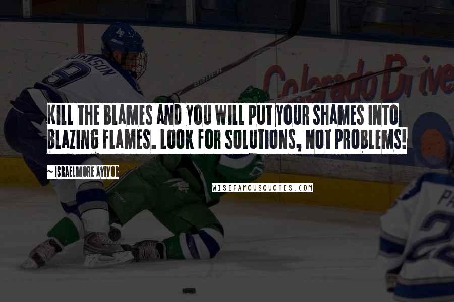 Israelmore Ayivor Quotes: Kill the blames and you will put your shames into blazing flames. Look for solutions, not problems!