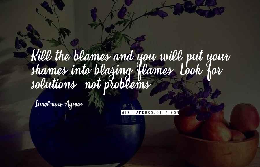 Israelmore Ayivor Quotes: Kill the blames and you will put your shames into blazing flames. Look for solutions, not problems!