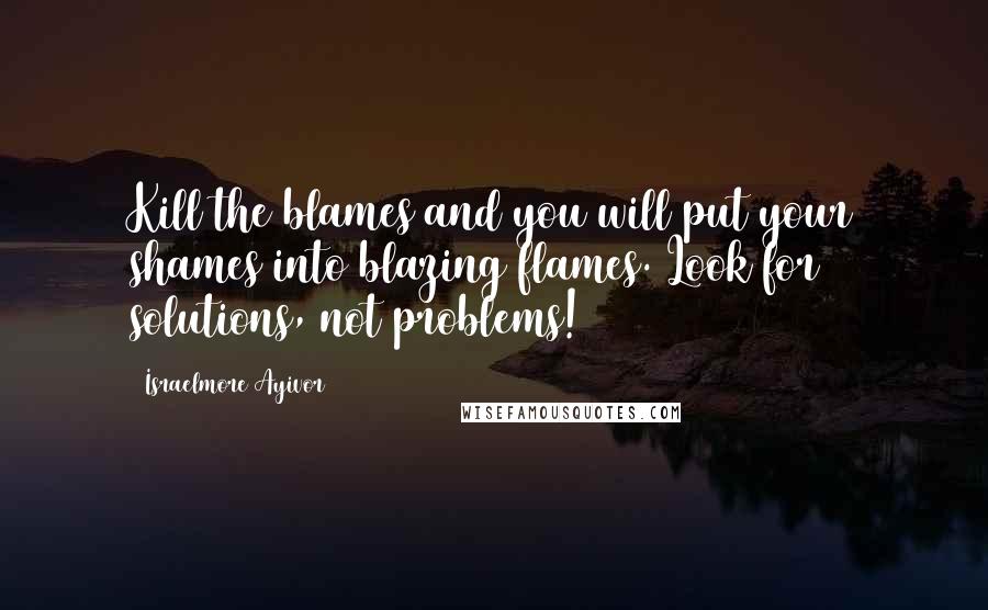 Israelmore Ayivor Quotes: Kill the blames and you will put your shames into blazing flames. Look for solutions, not problems!