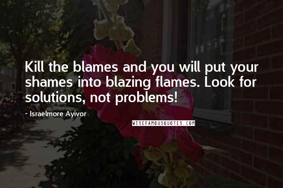 Israelmore Ayivor Quotes: Kill the blames and you will put your shames into blazing flames. Look for solutions, not problems!