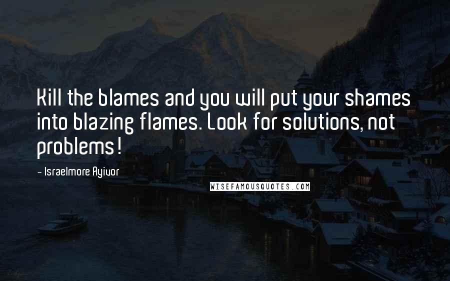 Israelmore Ayivor Quotes: Kill the blames and you will put your shames into blazing flames. Look for solutions, not problems!