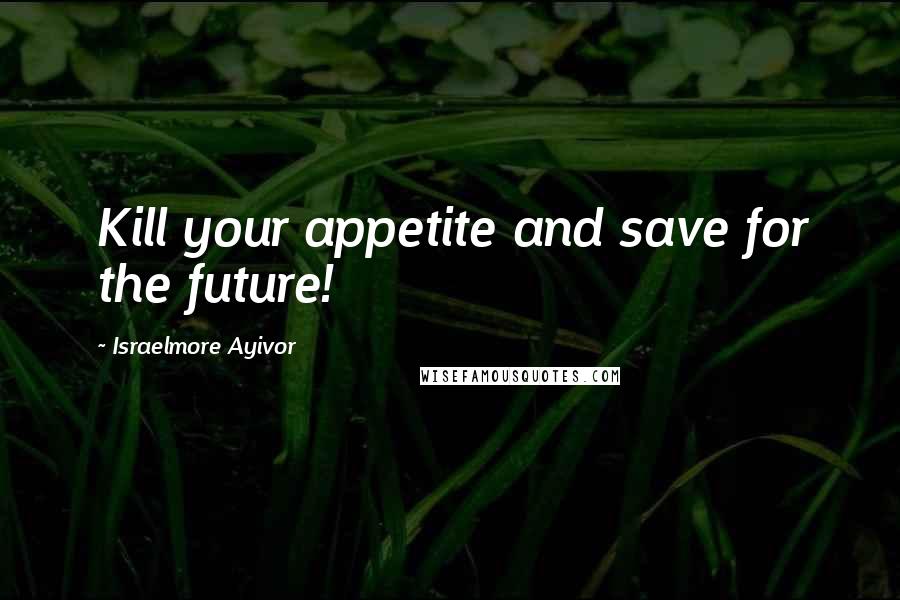 Israelmore Ayivor Quotes: Kill your appetite and save for the future!