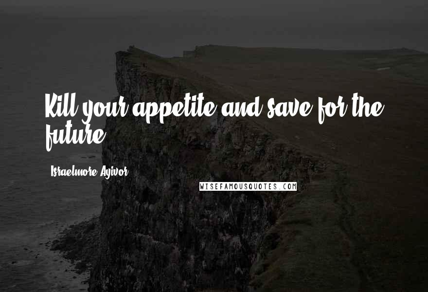 Israelmore Ayivor Quotes: Kill your appetite and save for the future!