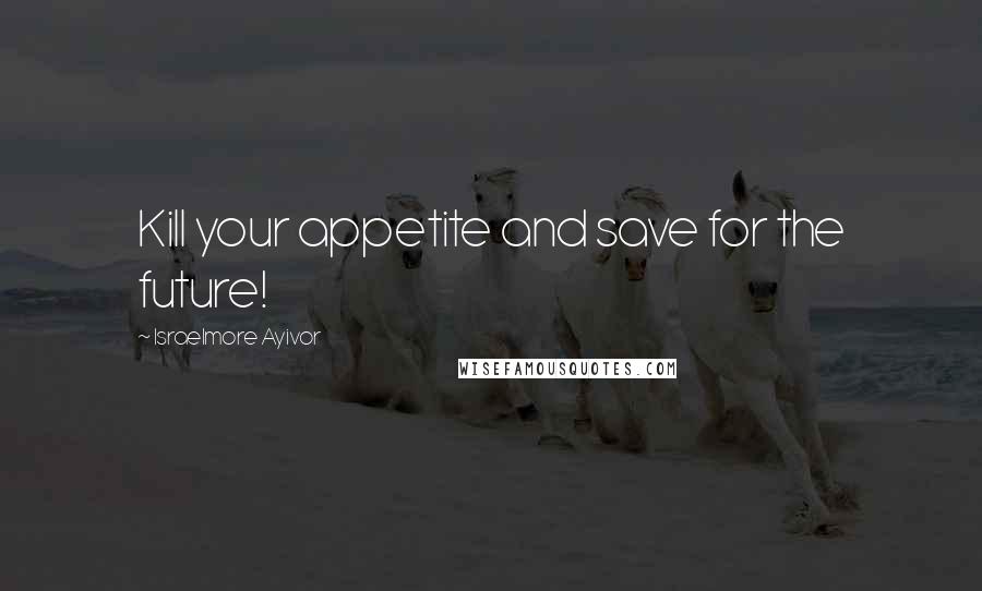 Israelmore Ayivor Quotes: Kill your appetite and save for the future!