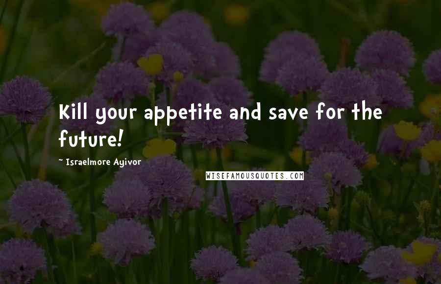 Israelmore Ayivor Quotes: Kill your appetite and save for the future!