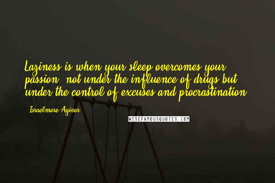 Israelmore Ayivor Quotes: Laziness is when your sleep overcomes your passion, not under the influence of drugs but under the control of excuses and procrastination!