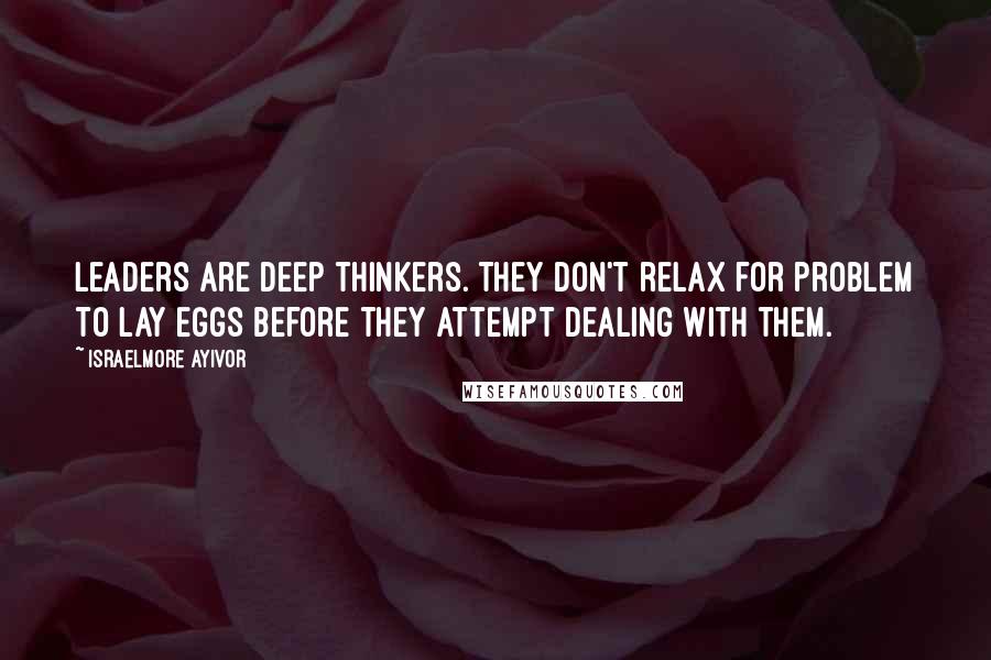 Israelmore Ayivor Quotes: Leaders are deep thinkers. They don't relax for problem to lay eggs before they attempt dealing with them.