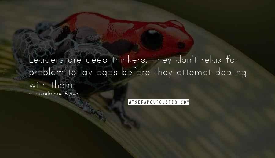 Israelmore Ayivor Quotes: Leaders are deep thinkers. They don't relax for problem to lay eggs before they attempt dealing with them.