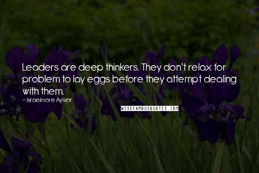 Israelmore Ayivor Quotes: Leaders are deep thinkers. They don't relax for problem to lay eggs before they attempt dealing with them.