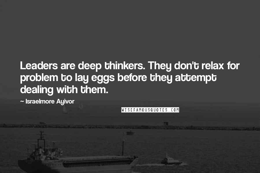 Israelmore Ayivor Quotes: Leaders are deep thinkers. They don't relax for problem to lay eggs before they attempt dealing with them.