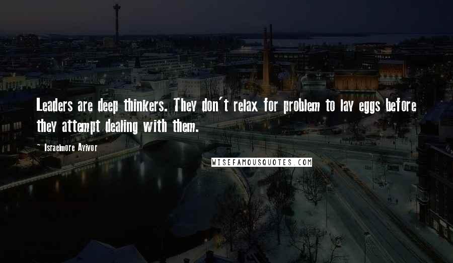 Israelmore Ayivor Quotes: Leaders are deep thinkers. They don't relax for problem to lay eggs before they attempt dealing with them.